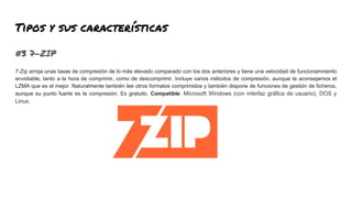 Tipos y sus características
#3 7-ZIP
7-Zip arroja unas tasas de compresión de lo más elevado comparado con los dos anteriores y tiene una velocidad de funcionamniento
envidiable, tanto a la hora de comprimir, como de descomprimir. Incluye varios métodos de compresión, aunque te aconsejamos el
LZMA que es el mejor. Naturalmente también lee otros formatos comprimidos y también dispone de funciones de gestión de ficheros,
aunque su punto fuerte es la compresión. Es gratuito. Compatible: Microsoft Windows (con interfaz gráfica de usuario), DOS y
Linux.
 