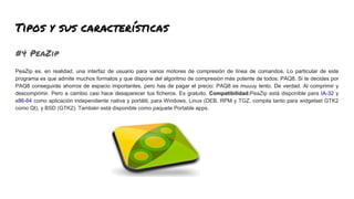 Tipos y sus características
#4 PeaZip
PeaZip es, en realidad, una interfaz de usuario para varios motores de compresión de línea de comandos. Lo particular de este
programa es que admite muchos formatos y que dispone del algoritmo de compresión más potente de todos: PAQ8. Si te decides por
PAQ8 conseguirás ahorros de espacio importantes, pero has de pagar el precio: PAQ8 es muuuy lento. De verdad. Al comprimir y
descomprimir. Pero a cambio casi hace desaparecer tus ficheros. Es gratuito. Compatibilidad:PeaZip está disponible para IA-32 y
x86-64 como aplicación independiente nativa y portátil, para Windows, Linux (DEB, RPM y TGZ, compila tanto para widgetset GTK2
como Qt), y BSD (GTK2). También está disponible como paquete Portable apps.
 