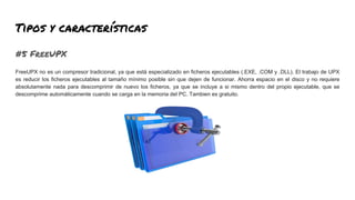 Tipos y características
#5 FreeUPX
FreeUPX no es un compresor tradicional, ya que está especializado en ficheros ejecutables (.EXE, .COM y .DLL). El trabajo de UPX
es reducir los ficheros ejecutables al tamaño mínimo posible sin que dejen de funcionar. Ahorra espacio en el disco y no requiere
absolutamente nada para descomprimir de nuevo los ficheros, ya que se incluye a si mismo dentro del propio ejecutable, que se
descomprime automáticamente cuando se carga en la memoria del PC. Tambien es gratuito.
 