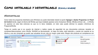 Como instalarlo y desinstalarlo (Ejemplo WinRAR)
#Desinstalar
Como todos los programas diseñados para Windows se puede desinstalar desde la opción Agregar o Quitar Programas del Panel
de Control donde, según el idioma del WinZip que haya instalado aparece como Compresor WinZip, WinZip archiver, etc ... si WinZip
no aparece en esta lista entonces es que no lo tiene instalado, en todo caso puede eliminar la carpeta c:Archivos de
ProgramaWinZip
Tenga en cuenta que si es usuario de internet o realiza copias de seguridad de sus documentos entonces necesita un
compresor/descompresor como WinZip. WinRAR es técnicamente el mejor de todos, está traducido y cuenta con soporte en su
idioma y una vez comprado se puede usar actualizar de por vida sin ningún coste extra. Ningún otro producto en competencia con
WinRAR proporciona ninguna de estas características.
 