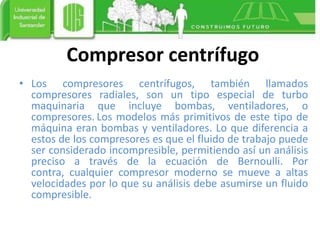 Compresor centrífugo
• Los compresores centrífugos, también llamados
compresores radiales, son un tipo especial de turbo
maquinaria que incluye bombas, ventiladores, o
compresores. Los modelos más primitivos de este tipo de
máquina eran bombas y ventiladores. Lo que diferencia a
estos de los compresores es que el fluido de trabajo puede
ser considerado incompresible, permitiendo así un análisis
preciso a través de la ecuación de Bernoulli. Por
contra, cualquier compresor moderno se mueve a altas
velocidades por lo que su análisis debe asumirse un fluido
compresible.
 