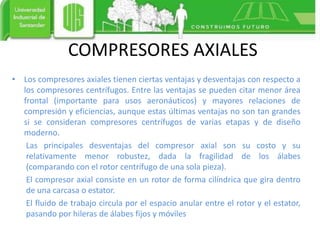COMPRESORES AXIALES
• Los compresores axiales tienen ciertas ventajas y desventajas con respecto a
los compresores centrífugos. Entre las ventajas se pueden citar menor área
frontal (importante para usos aeronáuticos) y mayores relaciones de
compresión y eficiencias, aunque estas últimas ventajas no son tan grandes
si se consideran compresores centrífugos de varias etapas y de diseño
moderno.
Las principales desventajas del compresor axial son su costo y su
relativamente menor robustez, dada la fragilidad de los álabes
(comparando con el rotor centrífugo de una sola pieza).
El compresor axial consiste en un rotor de forma cilíndrica que gira dentro
de una carcasa o estator.
El fluido de trabajo circula por el espacio anular entre el rotor y el estator,
pasando por hileras de álabes fijos y móviles
 