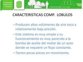 –Producen altos volúmenes de aire seco a
relativamente baja presión.
–Este sistema es muy simple y su
funcionamiento es muy parecido a la
bomba de aceite del motor de un auto
donde se requiere un flujo constante.
–Tienen pocas piezas en movimiento.
CARACTERISTICAS COMP. LOBULOS
 