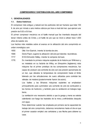 1
COMPRESORES Y DISTRIBUCION DEL AIRE COMPRIMIDO
1. GENERALIDADES
1.1. Datos históricos
El compresor más antiguo y natural son los pulmones del ser humano que trata 100
It. de aire por minuto o seis metros cúbicos por hora a nivel del mar, que ejercen una
presión de 0.02 a 0.8 bar.
El primer compresor mecánico es el fuelle manual que fue inventado después del
tercer milenio antes de Cristo, y el fuelle de pie que se inició a utilizar hace 1,500
años de nuestra era.
Los hechos más notables sobre el avance en la utilización del aire comprimido en
orden cronológico son:
1650 Otto Von Guerick, inventa la bomba de aire.
1668 Denis Papin, sugiere la utilización del aire por tuberías neumáticas.
1717 El Dr.Edmundo Halley, inventa la campana de buzo.
1776 Es inventada la primera máquina soplante de la historia por Wilkinson y
es instalada en su factoría de Wilby, en Shropshirs (Inglaterra); ésta
máquina fue el primer prototipo de los compresores mecánicos, fue
capaz de producir una corriente de aire con una presión aproximada de
un bar, que elevaba la temperatura de comprensión hasta el límite
tolerado por las articulaciones de cuero utilizadas para controlar las
válvulas de madera (posteriormente fueron de acero).
Los fuelles y las Briseras máquinas soplantes se empleaban
principalmente para suministrar una corriente de aire de combustión a
los hornos de fundición, y también para la ventilación en trabajos bajo
tierra.
La ventilación era necesaria debido a que la ganga y mena se extraía
calentando con fuego los hastiales de la mina y enfriándolos después
con agua.
Para determinar cuándo fue empleada por primera vez la capacidad de
trabaja del aire comprimido, debemos remontamos hasta el día en que
el primer cazador empleó una cerbatana y una flecha para obtener su
caza.
 