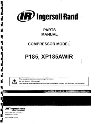 ,
-,
,I
•
•.,
'.,
,I
I
~
•i] ~
,
PARTS
MANUAL
,
COMPRESSOR MODEL
P185, XP185AWIR
This manual contains Important safety information.
Do not dostroy this manual.
This manual must be available to the personnel who operate and maintain this machine.
<f!j) Ingersoll -Rand.
Utility Equipment
P.O. Box 868 - 501 Sanford Ave
Mocksville, N.C. 27028
f IBook 22442842 (05/04)
:-
 