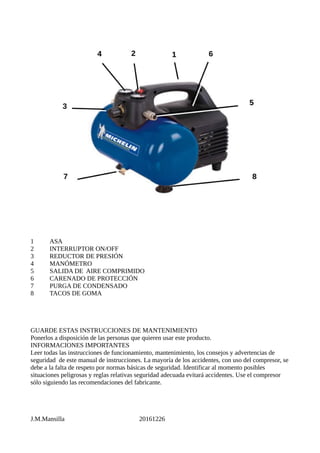 1 ASA
2 INTERRUPTOR ON/OFF
3 REDUCTOR DE PRESIÓN
4 MANÓMETRO
5 SALIDA DE AIRE COMPRIMIDO
6 CARENADO DE PROTECCIÓN
7 PURGA DE CONDENSADO
8 TACOS DE GOMA
GUARDE ESTAS INSTRUCCIONES DE MANTENIMIENTO
Ponerlos a disposición de las personas que quieren usar este producto.
INFORMACIONES IMPORTANTES
Leer todas las instrucciones de funcionamiento, mantenimiento, los consejos y advertencias de
seguridad de este manual de instrucciones. La mayoría de los accidentes, con uso del compresor, se
debe a la falta de respeto por normas básicas de seguridad. Identificar al momento posibles
situaciones peligrosas y reglas relativas seguridad adecuada evitará accidentes. Use el compresor
sólo siguiendo las recomendaciones del fabricante.
J.M.Mansilla 20161226
 