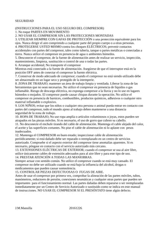 SEGURIDAD
(INSTRUCCIONES PARA EL USO SEGURO DEL COMPRESOR)
1. No toque PARTES EN MOVIMIENTO
2. NO USAR EL COMPRESOR SIN LAS PROTECCIONES MONTADAS
3. UTILIZAR SIEMPRE CON GAFAS DE PROTECCIÓN o una protección equivalente para los
ojos. Nunca dirigir el aire comprimido a cualquier parte del propio cuerpo o a otras personas.
4. PROTEGERSE USTED MISMO contra los choques ELÉCTRICOS; prevenir contactos
accidentales con partes del compresor, tales como tubería, tanque o partes metálicas o conectadas a
tierra. Nunca utilice el compresor en presencia de agua o ambientes húmedos.
5. Desconecte el compresor, de la fuente de alimentación antes de realizar un servicio, inspección,
mantenimiento, limpieza, sustitución o control de una o todas las partes.
6. Arranque accidental; No transporte el compresor
Mientras está conectado a la fuente de alimentación. Asegúrese de que el interruptor está en la
posición OFF antes de conectar el compresor la fuente eléctrica.
7. Conservar de modo adecuado de compresor; cuando el compresor no está siendo utilizado debe
ser almacenado en un lugar seco y protegido de la intemperie.
8. ZONA DE TRABAJO; mantener un área de trabajo limpia y ventilada. Liberar la zona de las
herramientas que no sean necesarias. No utilice el compresor en presencia de líquidos o gas
inflamable. Riesgo de descarga eléctrica, no exponga compresor a la lluvia y no lo use en lugares
húmedos o mojados. El compresor puede causar chispas durante la operación. No utilice el
compresor en presencia de barnices, combustibles, productos químicos, adhesivos o cualquier otro
material inflamable o explosivo.
9. LOS NIÑOS; evitar que los niños o cualquier otra persona o animal pueda entrar en contacto con
partes del compresor, todo el mundo ajeno al trabajo deben mantenerse a una distancia
seguridad de la zona de trabajo.
10. ROPA DE TRABAJO; No use ropa amplia o artículos voluminosos o joyas, estos pueden ser
atrapados en las piezas móviles. Si es necesario, el uso de gorro que cubren su cabello.
11. No desconecte el enchufe tirando del cable de alimentación. Mantenga el cable alejado del calor,
el aceite y las superficies cortantes. No pise el cable de alimentación ni lo aplaste con pesos
inadecuados.
12. Mantenga el COMPRESOR en buen estado; inspeccionar cable de alimentación
periódicamente; si está dañado debe ser reparado o reemplazado en un centro de servicios
autorizado. Compruebe si el aspecto exterior del compresor tiene anomalías aparentes. Si es
necesario, póngase en contacto con el servicio autorizado más cercano.
13. EXTENSIONES ELÉCTRICAS DE EXTERIOR; cuando el compresor se usa al aire libre,
utilice únicamente cables de extensión adecuados para al aire libre y para este tipo de uso.
14. PRESTAR ATENCIÓN A TODAS LAS MANIOBRAS.
Siempre actuar con sentido común. No utilice el compresor cuando se está muy cansado. El
compresor no debe ser utilizado cuando se está bajo la influencia del alcohol, drogas o
medicamentos que pueden causar somnolencia.
15. CONTROLAR PIEZAS DEFECTUOSAS O FUGAS DE AIRE.
Antes de usar el compresor por primera vez, comprobar la alineación de las partes móviles, tubos,
manómetros, reductores de presión, conexiones neumáticas y cualquier otras partes que pueden ser
importantes para el funcionamiento normal. Las partes dañadas deben repararse o ser reemplazadas
inmediatamente por un Centro de Servicio Autorizado o sustituido como se indica en este manual
de instrucciones. NO USAR EL COMPRESOR SI EL PRESÓSTATO tiene algún defecto.
J.M.Mansilla 20161226
 