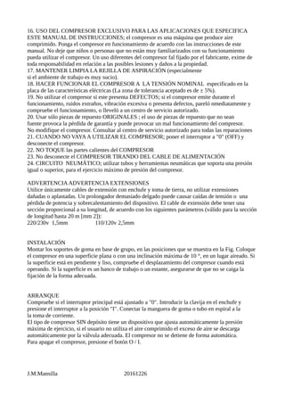 16. USO DEL COMPRESOR EXCLUSIVO PARA LAS APLICACIONES QUE ESPECIFICA
ESTE MANUAL DE INSTRUCCIONES; el compresor es una máquina que produce aire
comprimido. Ponga el compresor en funcionamiento de acuerdo con las instrucciones de este
manual. No deje que niños o personas que no están muy familiarizados con su funcionamiento
pueda utilizar el compresor. Un uso diferentes del compresor fal fijado por el fabricante, exime de
toda responsabilidad en relación a las posibles lesiones y daños a la propiedad.
17. MANTENER LIMPIA LA REJILLA DE ASPIRACIÓN (especialmente
si el ambiente de trabajo es muy sucio).
18. HACER FUNCIONAR EL COMPRESOR A LA TENSIÓN NOMINAL especificado en la
placa de las características eléctricas (La zona de tolerancia aceptado es de ± 5%).
19. No utilizar el compresor si este presenta DEFECTOS; si el compresor emite durante el
funcionamiento, ruidos extraños, vibración excesiva o presenta defectos, pareló nmediatamente y
compruebe el funcionamiento, o lleveló a un centro de servicio autorizado.
20. Usar sólo piezas de repuesto ORIGINALES ; el uso de piezas de repuesto que no sean
fuente provoca la pérdida de garantía y puede provocar un mal funcionamiento del compresor.
No modifique el compresor. Consultar al centro de servicio autorizado para todas las reparaciones
21. CUANDO NO VAYAA UTILIZAR EL COMPRESOR; poner el interruptor a "0" (OFF) y
desconecte el compresor.
22. NO TOQUE las partes calientes del COMPRESOR
23. No desconecte el COMPRESOR TIRANDO DEL CABLE DE ALIMENTACIÓN
24. CIRCUITO NEUMÁTICO; utilizar tubos y herramientas neumáticas que soporta una presión
igual o superior, para el ejercicio máximo de presión del compresor.
ADVERTENCIAADVERTENCIA EXTENSIONES
Utilice únicamente cables de extensión con enchufe y toma de tierra, no utilizar extensiones
dañadas o aplastadas. Un prolongador demasiado delgado puede causar caídas de tensión o una
pérdida de potencia y sobrecalentamiento del dispositivo. El cable de extensión debe tener una
sección proporcional a su longitud, de acuerdo con los siguientes parámetros (válido para la sección
de longitud hasta 20 m [mm 2]):
220/230v 1,5mm 110/120v 2,5mm
INSTALACIÓN
Montar los soportes de goma en base de grupo, en las posiciones que se muestra en la Fig. Coloque
el compresor en una superficie plana o con una inclinación máxima de 10 °, en un lugar aireado. Si
la superficie está en pendiente y liso, compruebe el desplazamiento del compresor cuando está
operando. Si la superficie es un banco de trabajo o un estante, asegurarse de que no se caiga la
fijación de la forma adecuada.
ARRANQUE
Compruebe si el interruptor principal está ajustado a "0". Introducir la clavija en el enchufe y
presione el interruptor a la posición "I". Conectar la manguera de goma o tubo en espiral a la
la toma de corriente.
El tipo de compresor SIN depósito tiene un dispositivo que ajusta automáticamente la presión
máxima de ejercicio, si el usuario no utiliza el aire comprimido el exceso de aire se descarga
automáticamente por la válvula adecuada. El compresor no se detiene de forma automática.
Para apagar el compresor, presione el botón O / I.
J.M.Mansilla 20161226
 