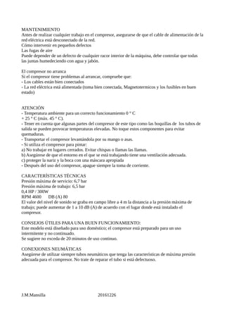 MANTENIMIENTO
Antes de realizar cualquier trabajo en el compresor, asegurarse de que el cable de alimentación de la
red eléctrica está desconectado de la red.
Cómo intervenir en pequeños defectos
Las fugas de aire
Puede depender de un defecto de cualquier racor interior de la máquina, debe controlar que todas
las juntas humedeciendo con agua y jabón.
El compresor no arranca
Si el compresor tiene problemas al arrancar, compruebe que:
- Los cables están bien conectados
- La red eléctrica está alimentada (toma bien conectada, Magnetotermicos y los fusibles en buen
estado)
ATENCIÓN
- Temperatura ambiente para un correcto funcionamiento 0 ° C
+ 25 ° C (máx. 45 ° C).
- Tener en cuenta que algunas partes del compresor de este tipo como las boquillas de los tubos de
salida se pueden provocar temperaturas elevadas. No toque estos componentes para evitar
quemaduras.
- Transportar el compresor levantándola por su mango o asas.
- Si utiliza el compresor para pintar:
a) No trabajar en lugares cerrados. Evitar chispas o llamas las llamas.
b) Asegúrese de que el entorno en el que se está trabajando tiene una ventilación adecuada.
c) proteger la nariz y la boca con una máscara apropiada
- Después del uso del compresor, apague siempre la toma de corriente.
CARACTERÍSTICAS TÉCNICAS
Presión máxima de servicio: 6,7 bar
Presión máxima de trabajo: 6,5 bar
0,4 HP / 300W
RPM 4600 DB (A) 80
El valor del nivel de sonido se graba en campo libre a 4 m la distancia a la presión máxima de
trabajo; puede aumentar de 1 a 10 dB (A) de acuerdo con el lugar donde está instalado el
compresor.
CONSEJOS ÚTILES PARA UNA BUEN FUNCIONAMIENTO:
Este modelo está diseñado para uso doméstico; el compresor está preparado para un uso
intermitente y no continuado.
Se sugiere no exceda de 20 minutos de uso continuo.
CONEXIONES NEUMÁTICAS
Asegúrese de utilizar siempre tubos neumáticos que tenga las características de máxima presión
adecuada para el compresor. No trate de reparar el tubo si está defectuoso.
J.M.Mansilla 20161226
 