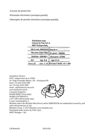 -Carcasa de protección.
-Presostato electrónico (arranque-parada).
-Interruptor de presión electrónico (arranque-parada).
Assistência Técnica
FIAC compressores de ar LTDA
Av. Jorge Fernandes Mattos, 181 - Araraquara/SP
fones:+55 (16) 3334-7084
fax:+55 (16) 3334-7089
email : at@fiacbrasil.com.m.br
www.fiacbrasil.com.br
Consumer Enquiries:
00-800-096667 (from Italy)
00-800-21072004 (EU)
1-877-599-5100 (Canada only)
E mail: michelin@fiac.it
Michelin and/or the Michelin Man Device and/or BIBENDUM are trademark(s) owned by, and
used with permission of, the
Michelin Group. © 2013 Michelin www.michelin.com
Distributed under licence by FIAC SpA,
40037 Bologna – Ital
J.M.Mansilla 20161226
 