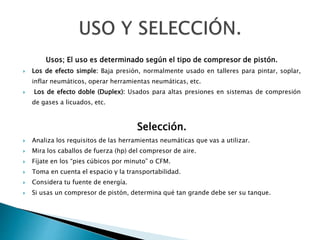 Usos; El uso es determinado según el tipo de compresor de pistón.
 Los de efecto simple: Baja presión, normalmente usado en talleres para pintar, soplar,
inflar neumáticos, operar herramientas neumáticas, etc.
 Los de efecto doble (Duplex): Usados para altas presiones en sistemas de compresión
de gases a licuados, etc.
Selección.
 Analiza los requisitos de las herramientas neumáticas que vas a utilizar.
 Mira los caballos de fuerza (hp) del compresor de aire.
 Fíjate en los “pies cúbicos por minuto” o CFM.
 Toma en cuenta el espacio y la transportabilidad.
 Considera tu fuente de energía.
 Si usas un compresor de pistón, determina qué tan grande debe ser su tanque.
 