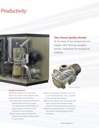 5Rotary Compressors
Productivity
Trouble-Free Operation
Ingersoll Rand provides many more ways to
ensure your operation remains productive while
providing the lowest cost of ownership.
n Increased uptime, reduced maintenance and
improved performance with our unique
two-stage filtration, extended filtration life,
superior synthetic Ultra Coolant™ and
on-board, time-saving diagnostics.
n High-quality air delivered through high-
efficiency coolant separation allows as little
as 2 ppm carryover.
n Safe, easy maintenance performed on one side
via removable hinged doors, swing out separator
lid and easy-slide heat exchangers.
n Minimized installation costs and complexity with
single cooling air inlet and outlet, and easy
exhaust heat management for lower utility costs.
n Easy-to-use operator interface in 23 languages
with electronic controller designed for harsh
environments.
Time-Proven Quality Airends
At the heart of our compressors are
rugged, roller bearing-equipped
airends, engineered for exceptional
reliability.
Premium two-stage airend
 
