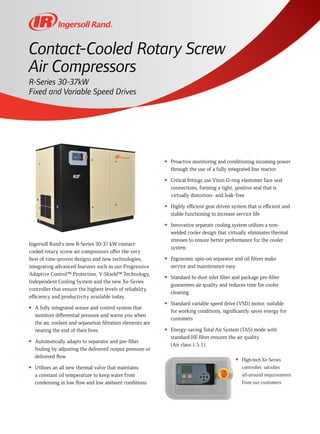 Ingersoll Rand's new R-Series 30-37 kW contact-
cooled rotary screw air compressors offer the very
best of time-proven designs and new technologies,
integrating advanced features such as our Progressive
Adaptive Control™ Protection, V-Shield™ Technology,
Independent Cooling System and the new Xe-Series
controller that ensure the highest levels of reliability,
efficiency and productivity available today.
n	 A fully integrated sensor and control system that
monitors differential pressure and warns you when
the air, coolant and separation filtration elements are
nearing the end of their lives
n	 Automatically adapts to separator and pre-filter
fouling by adjusting the delivered output pressure or
delivered flow
n	 Utilizes an all new thermal valve that maintains
a constant oil temperature to keep water from
condensing in low flow and low ambient conditions
n	 Proactive monitoring and conditioning incoming power
through the use of a fully integrated line reactor
n	 Critical fittings use Viton O-ring elastomer face seal
connections, forming a tight, positive seal that is
virtually distortion- and leak-free
n	 Highly efficient gear driven system that is efficient and
stable functioning to increase service life
n	 Innovative separate cooling system utilizes a non-
welded cooler design that virtually eliminates thermal
stresses to ensure better performance for the cooler
system
n	 Ergonomic spin-on separator and oil filters make
service and maintenance easy
n	 Standard hi-dust inlet filter and package pre-filter
guarantees air quality and reduces time for cooler
cleaning
n	 Standard variable speed drive (VSD) motor, suitable
for working conditions, significantly saves energy for
customers
n	 Energy-saving Total Air System (TAS) mode with
standard HE filter ensures the air quality
(Air class:1.5.1)
n	 High-tech Xe-Series
controller, satisfies
all-around requirements
from our customers
Contact-Cooled Rotary Screw
Air Compressors
R-Series 30-37kW
Fixed and Variable Speed Drives
 