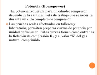 Poténcia (Horsepower)
La potencia requerida para un cilindro compresor
depende de la cantidad neta de trabajo que se necesita
durante un ciclo completo de compresión.
 Las pruebas reales efectuadas en talleres y
laboratorio, permiten preparar curvas de potencia por
unidad de volumen. Estas curvas tienen como entradas
la Relación de compresión RC y el valor “K” del gas
natural comprimido.
 
