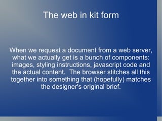 The web in kit form When we request a document from a web server, what we actually get is a bunch of components: images, styling instructions, javascript code and the actual content.  The browser stitches all this together into something that (hopefully) matches the designer's original brief. 