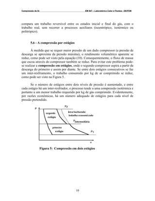 Compressão de Ar EM 847 – Laboratórico Calor e Fluidos - DE/FEM
compara um trabalho reversível entre os estados inicial e final do gás, com o
trabalho real, sem recorrer a processos auxiliares (isoentrópico, isotérmico ou
politrópico).
5.6 - A compressão por estágios
À medida que se requer maior pressão de um dado compressor (a pressão de
descarga se aproxima da pressão máxima), o rendimento volumétrico aparente se
reduz, como pode ser visto pela equação (10). Consequentemente, o fluxo de massa
que escoa através do compressor também se reduz. Para evitar este problema pode-
se realizar a compressão em estágios, onde o segundo compressor aspira a partir da
descarga do primeiro e assim por diante. Se entre dois estágios consecutivos se faz
um inter-resfriamento, o trabalho consumido por kg de ar comprimido se reduz,
como pode ser visto na Figura 5.
Se o número de estágios entre dois níveis de pressão é aumentado, e entre
cada estágio há um inter-resfriador, o processo tende a uma compressão isotérmica e
portanto a um menor trabalho requerido por kg de gás comprimido. Evidentemente,
por razões econômicas, há um número adequado de estágios para cada nível de
pressão pretendido.
Figura 5: Compressão em dois estágios
10
 
