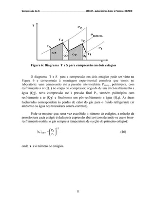 Compressão de Ar EM 847 – Laboratórico Calor e Fluidos - DE/FEM
Figura 6: Diagrama T x S para compressão em dois estágios
O diagrama T x S para a compressão em dois estágios pode ser visto na
Figura 6 e corresponde à montagem experimental completa que temos no
laboratório: uma compressão até a pressão intermediária Pinterm., politrópica, com
resfriamento a ar (Q1) no corpo do compressor, seguida de um inter-resfriamento a
água (Q2), nova compressão até a pressão final P2, também politrópica com
resfriamento a ar (Q3) e finalmente um pós-resfriamento a água (Q4). As áreas
hachuradas correspondem às perdas de calor do gás para o fluido refrigerante (ar
ambiente ou água nos trocadores contra-corrente).
Pode-se mostrar que, uma vez escolhido o número de estágios, a relação de
pressão para cada estágio é dada pela expressão abaixo (considerando-se que o ínter-
resfriamento restitui o gás sempre à temperatura de sucção do primeiro estágio):
( )
P
P
=r
Z1
1
2
ESTP 







(16)
onde z é o número de estágios.
11
 