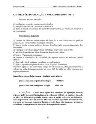 Compressão de Ar EM 847 – Laboratórico Calor e Fluidos - DE/FEM
6. INSTRUÇÕES DE OPERAÇÃO E PROCEDIMENTO DE TESTE
Antes de iniciar a operação:
a) verifique os zeros dos manômetros inclinados
b) complete com óleo os copos dos termômetros
c) drene eventual condensado do resfriador intermediário, do resfriador posterior e
do reservatório.
Procedimento de partida
a) coloque as válvulas controladoras do fluxo de ar dos resfriadores na posição
desejada, que corresponde à montagem a realizar.
b) ligue a bomba e ajuste os fluxos de água de refrigeração no meio das escalas dos
medidores.
c) verifique se a válvula de gaveta da entrada do reservatório está aberta
d) acione o dispositivo de alívio de partida do primeiro estágio
e) ligue o 1o estágio do compressor
f) coloque o controlador de velocidade do segundo estágio no máximo (painel
elétrico)
g) abra a válvula de esfera da entrada do segundo estágio
h) ligue o segundo estágio mediante a chave do painel de controle
i) quando a pressão do reservatório chegar ao valor desejado, abra gradativamente a
válvula de saída do tanque (anterior ao bocal ISA de saída) até obter operação em
regime permanente.
j) certifique-se que haja alguma válvula de saída aberta!
pressão máxima no primeiro estágio: 1000 kPa
pressão máxima no segundo estágio: 1500 kPa
ATENÇÃO: A cada novo ajuste das condições de operação, deve-se
esperar pelo menos 20 minutos para o sistema entrar em regime. Quando
as diversas leituras de pressão, temperatura e vazão estiverem estabilizadas,
deve-se proceder então às leituras. Deve-se observar a pressão no reservatório,
que deve permanecer constante durante o teste. Para isto, pequenos ajustes na
válvula de estrangulamento devem ser feitos periodicamente.
12
 