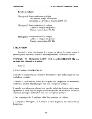 Compressão de Ar EM 847 – Laboratórico Calor e Fluidos - DE/FEM
Ensaios a realizar:
Montagem 1: Compressão em um estágio
só o primeiro estágio funcionando
recomenda-se a pressão de descarga de 800 kPa
Montagem 2: Compressão em dois estágios
Ambos os estágios em operação
Pressão recomendada: 400 kPa
Montagem 3: Compressão em dois estágios
Ambos os estágios em operação
Pressão recomendada: 800 kPa
6. RELATÓRIO
O relatório deste experimento deve seguir as orientações gerais quanto à
apresentação de resultados, análise de erros experimentais e conclusões obtidas.
ATENÇÃO: AS PRESSÕES LIDAS SÃO MANOMÉTRICAS! Há um
barômetro no laboratório principal.
Pede-se:
a) deduzir as expressões (4), (5) e (6).
b) calcular os coeficientes da politrópica de compressão para cada estágio em cada
condição de operação.
c) calcular o coeficiente de espaço nocivo para cada compressor e o rendimento
volumétrico aparente de cada estágio, para cada condição de operação.
d) calcular os rendimentos volumétricos, trabalho politrópico de cada estágio, calor
rejeitado ao ar, calor rejeitado à água no inter-resfriador e pós-resfriador, eficiências
isotérmica, politrópica e exergética para cada condição de operação.
e) Para a montagens 1 e 3, analisar o efeito da compressão em estágios.
f) Compare as Montagens 2 e 3, analisar o efeito da pressão nos indicadores de
desempenho.
13
 