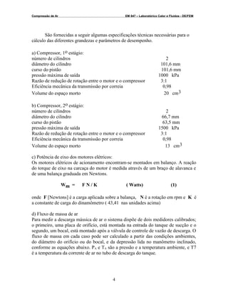 Compressão de Ar EM 847 – Laboratórico Calor e Fluidos - DE/FEM
São fornecidas a seguir algumas especificações técnicas necessárias para o
cálculo das diferentes grandezas e parâmetros de desempenho.
a) Compressor, 1o estágio:
número de cilindros 2
diâmetro do cilindro 101,6 mm
curso do pistão 101,6 mm
pressão máxima de saída 1000 kPa
Razão de redução de rotação entre o motor e o compressor 3:1
Eficiência mecânica da transmissão por correia 0,98
Volume do espaço morto 20 cm3
b) Compressor, 2o estágio:
número de cilindros 2
diâmetro do cilindro 66,7 mm
curso do pistão 63,5 mm
pressão máxima de saída 1500 kPa
Razão de redução de rotação entre o motor e o compressor 3:1
Eficiência mecânica da transmissão por correia 0,98
Volume do espaço morto 13 cm3
c) Potência de eixo dos motores elétricos:
Os motores elétricos de acionamento encontram-se montados em balanço. A reação
do torque de eixo na carcaça do motor é medida através de um braço de alavanca e
de uma balança graduada em Newtons.
Wm = F N / K ( Watts) (1)
onde F [Newtons] é a carga aplicada sobre a balança, N é a rotação em rpm e K é
a constante de carga do dinamômetro ( 43,41 nas unidades acima)
d) Fluxo de massa de ar
Para medir a descarga mássica de ar o sistema dispõe de dois medidores calibrados;
o primeiro, uma placa de orifício, está montada na entrada do tanque de sucção e o
segundo, um bocal, está montado após a válvula de controle de vazão de descarga. O
fluxo de massa em cada caso pode ser calculado a partir das condições ambientes,
do diâmetro do orifício ou do bocal, e da depressão lida no manômetro inclinado,
conforme as equações abaixo. PA e TA são a pressão e a temperatura ambiente, e T7
é a temperatura da corrente de ar no tubo de descarga do tanque.
4
 