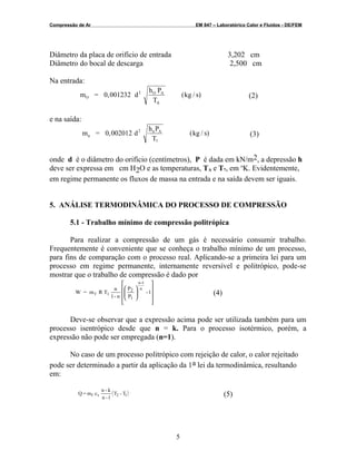 Compressão de Ar EM 847 – Laboratórico Calor e Fluidos - DE/FEM
Diâmetro da placa de orifício de entrada 3,202 cm
Diâmetro do bocal de descarga 2,500 cm
Na entrada:
m = 0,001232 d
h
(kg / s)O
2 O P
T
A
A
(2)
e na saída:
m = 0,002012 d
h
(kg / s)n
2 nP
T
A
7
(3)
onde d é o diâmetro do orifício (centímetros), P é dada em kN/m2, a depressão h
deve ser expressa em cm H2O e as temperaturas, TA e T7, em o
K. Evidentemente,
em regime permanente os fluxos de massa na entrada e na saída devem ser iguais.
5. ANÁLISE TERMODINÂMICA DO PROCESSO DE COMPRESSÃO
5.1 - Trabalho mínimo de compressão politrópica
Para realizar a compressão de um gás é necessário consumir trabalho.
Frequentemente é conveniente que se conheça o trabalho mínimo de um processo,
para fins de comparação com o processo real. Aplicando-se a primeira lei para um
processo em regime permanente, internamente reversível e politrópico, pode-se
mostrar que o trabalho de compressão é dado por
1-
P
P
n-1
n
TRm=W
n
1-n
1
2
1f


















(4)
Deve-se observar que a expressão acima pode ser utilizada também para um
processo isentrópico desde que n = k. Para o processo isotérmico, porém, a
expressão não pode ser empregada (n=1).
No caso de um processo politrópico com rejeição de calor, o calor rejeitado
pode ser determinado a partir da aplicação da 1a lei da termodinâmica, resultando
em:
( )T-T
1-n
k-n
cm=Q 12vf (5)
5
 