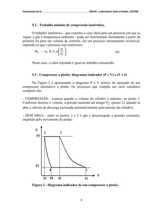 Compressão de Ar EM 847 – Laboratórico Calor e Fluidos - DE/FEM
5.2 - Trabalho mínimo de compressão isotérmica.
O trabalho isotérmico - que constitui o caso ideal para um processo em que se
requer o gás à temperatura ambiente - pode ser determinado diretamente a partir da
primeira lei para um volume de controle, em um processo internamente reversível,
impondo-se que o processo seja isotérmico:
P
P
lnTRm=W
2
1
1fit 







(6)
Neste caso, o calor rejeitado é igual ao trabalho consumido.
5.3 - Compressor a pistão: diagramas indicador (P x V) e (T x S)
Na Figura 2 é apresentado o diagrama P x V teórico de operação de um
compressor alternativo a pistão. Os processos que compõe um ciclo mecânico
completo são:
- COMPRESSÃO : começa quando o volume do cilindro é máximo, no ponto 1.
Conforme diminui o volume, a pressão aumenta até atingir P2 (ponto 2), quando se
abre a válvula de descarga (acionada automaticamente pela pressão do cilindro).
- DESCARGA : entre os pontos 2 e 3 o gás é descarregado a pressão constante,
impelido pelo movimento do pistão.
Figura 2 - Diagrama indicador de um compressor a pistão.
6
 