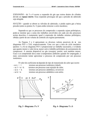 Compressão de Ar EM 847 – Laboratórico Calor e Fluidos - DE/FEM
EXPANSÃO - de 3 a 4 ocorre a expansão do gás que restou dentro do cilindro
devido ao espaço morto. Essa expansão prossegue até que a pressão de admissão
seja atingida.
SUCÇÃO - quando se abrem as válvulas de admissão, o pistão aspira gás a baixa
pressão (entre os pontos 4 e 1) para então reiniciar o ciclo mecânico.
Supondo-se que os processos de compressão e expansão sejam politrópicos,
pode-se mostrar que a soma dos trabalhos envolvidos em cada um dos processos
acima descritos é exatamente igual á expressão do trabalho mínimo politrópico,
obtida a partir de um volume de controle em regime permanente.
As Figuras 3 e 4 apresentam os diversos valores possíveis de n nos
diagramas PxV e TxS, respectivamente. Uma vez que a área do ciclo mecânico
(pontos 1 a 4) no diagrama PxV é proporcional ao trabalho necessário, é evidente
que quanto menor o valor de n, menor será o trabalho politrópico de acionamento do
compressor. A enernia disponível no gás (exergia), porém, será também menor.
Caso o ar comprimido deva estar à temperatura ambiente quando for empregado, é
mais conveniente tentar aproximar o processo de compressão por um processo
isotérmico.
O valor do coeficiente n depende do tipo de transmissão de calor que ocorre
- se n = 1 teremos um processo isotérmico (ideal).
- se 1 < n < k teremos um processo com rejeição de calor.
- se n = k teremos um processo adiabático, reversível.
- se k < n teremos um processo adiabático com atrito.
Fig. 3 - Diagrama P x V Fig. 4 - Diagrama T x S
7
 