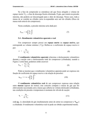 Compressão de Ar EM 847 – Laboratórico Calor e Fluidos - DE/FEM
Se a fase de compressão se estendesse até que fosse atingido o volume de
espaço morto V3 , a fase de descarga ficaria eliminada. O gás, que estaria na pressão
máxima, não poderia ser descarregado para o duto de descarga. Nesse caso, toda a
massa de ar contida no cilindro seria re-expandida sem sair do cilindro (fluxo de
massa nulo através do compressor).
Nesta condição, a pressão máxima seria dada por:
V
V
P=P
n
3
1
1max 







(7)
5.4 - Rendimento volumétrico aparente e real
Um compressor sempre possui um espaço morto ou espaço nocivo, que
corresponde ao volume mínimo ( V3). Define-se o coeficiente de espaço nocivo ε
por:
=
V
V
3
1
ε
− V3
(8)
O rendimento volumétrico aparente relaciona o deslocamento volumétrico
durante a sucção com o deslocamento total do compressor (cilindrada); usando a
Figura 2 como base, podemos então escrever:
ηvap
1
1
=
V
V
−
−
V
V
4
3
(9)
Pode-se mostrar que o rendimento volumétrico aparente pode ser expresso em
função do coeficiente de espaço nocivo e da relação de pressões:
P
P
+1=
n1
1
2
vap 







ε−εη (10)
O rendimento volumétrico real de um compressor expressa uma relação
entre massas (apesar do nome); este conceito compara a massa de gás que foi
efetivamente succionada com a massa que caberia no volume deslocado (cilindrada),
nas condições de pressão e temperatura à montante da válvula de sucção:
η
ρ
v
f
i CC
=
m
V
(11)
onde ρi é a densidade do gás imediatamente antes de entrar no compressor e Vcc é
a cilindrada. O rendimento volumétrico real só pode ser obtido experimental-mente.
8
 