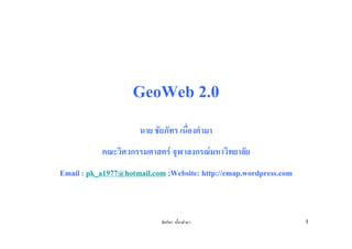 GeoWeb 2.0
                      นาย ชัยภัทร เนืองคํามา
                                     ่
           คณะวิศวกรรมศาสตร จุฬาลงกรณมหาวิทยาลัย
Email : pk_a1977@hotmail.com ;Website: http://emap.wordpress.com



                            ชัยภัทร เนื่องคํามา                    1
 