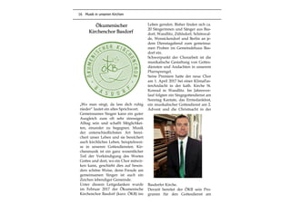 16 Musik in unseren Kirchen
Ökumenischer
Kirchenchor Basdorf
„Wo man singt, da lass dich ruhig
nieder“ lautet ein altes Sprichwort.
Gemeinsames Singen kann ein guter
Ausgleich zum oft sehr stressigen
Alltag sein und schafft Möglichkei-
ten, einander zu begegnen. Musik
der unterschiedlichsten Art berei-
chert unser Leben und sie bereichert
auch kirchliches Leben, beispielswei-
se in unseren Gottesdiensten. Kir-
chenmusik ist ein ganz wesentlicher
Teil der Verkündigung des Wortes
Gottes und dort, wo ein Chor mitwir-
ken kann, geschieht dies auf beson-
ders schöne Weise, denn Freude am
gemeinsamen Singen ist auch ein
Zeichen lebendiger Gemeinde.
Unter diesem Leitgedanken wurde
im Februar 2017 der Ökumenische
Kirchenchor Basdorf (kurz: ÖKB) ins
Leben gerufen. Bisher finden sich ca.
20 Sängerinnen und Sänger aus Bas-
dorf, Wandlitz, Zühlsdorf, Schönwal-
de, Wensickendorf und Berlin an je-
dem Dienstagabend zum gemeinsa-
men Proben im Gemeindehaus Bas-
dorf ein.
Schwerpunkt der Chorarbeit ist die
musikalische Gestaltung von Gottes-
diensten und Andachten in unserem
Pfarrsprengel.
Seine Premiere hatte der neue Chor
am 1. April 2017 bei einer KlimaFas-
tenAndacht in der kath. Kirche St.
Konrad in Wandlitz. Im Jahresver-
lauf folgten ein Singegottesdienst am
Sonntag Kantate, das Erntedankfest,
ein musikalischer Gottesdienst am 2.
Advent und die Christnacht in der
Basdorfer Kirche.
Derzeit bereitet der ÖKB sein Pro-
gramm für den Gottesdienst am
 