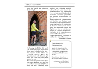 18 Musik in unseren Kirchen
Bach und b-a-c-h auf Wandlitzer
Remler-Orgel
Am Sonntag, den 13. Mai 2018 um 19
Uhr findet unser erstes Orgelkonzert
dieses Jahres in der Dorfkirche statt.
Der Organist Martin Schulze aus
F r a n k f u r t / O d e r , a u c h a l s
"Fahrradkantor" sehr bekannt, gibt
damit nun schon sein drittes Orgel-
konzert bei uns.
Auf seinem Programm stehen Werke
von Johann Sebastian Bach und Wer-
ke von Komponisten des 19. Jahrhun-
derts, die ihre Verehrung Bachs
dadurch zum Ausdruck gebracht
haben, indem sie seinen Namen, des-
sen Buchstaben ja auch Notennamen
( b-a-c-h ) und damit Musik sind, als
Thema für Variationen gewählt ha-
ben. Bestimmt ein spannendes Pro-
gramm.
Beide Konzerte, das Kammerkonzert
mit Querflöte und Cembalo sowie
das Orgelkonzert sind sehr lohnens-
werte Angebote für alle Musikfreun-
de. Steht im ersten Konzert Barock-
musik im Mittelpunkt, knüpft das
Orgelkonzert hier an und führt uns
dann in die Klangwelt der Romantik.
Wir heißen Sie zu beiden Konzerten
sehr herzlich willkommen.
Die Kirche ist geheizt. Der Eintritt ist
frei. Spenden sind willkommen.
Ihr Wilhelm Evermann
Osterbasteln im
Gemeindehaus
am 09.03.18 um 19:30 Uhr
laden wird Sie herzlich zum
Osterbasteln im Gemeinde-
raum Basdorf für Erwachse-
ne ein
Osterkränze, Körbchen,
Wachseier und andere Ideen
Anmeldung im Pfarrbüro !
Dagmar Goldmann
 