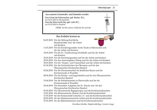 Abkündigungen 23
Aus unseren Gemeinden sind bestattet worden
Frau Gerda Ida Schirrmacher, geb. Rücker, 95 J.,
am 26.01.2018 in Klosterfelde
Frau Ilse Elma Gerda Sitz, geb. Lahl, 90 J. ,
am 03.02.2018 in Basdorf
HERR, du bist unsere Zuflucht für und für.
Ihre Kollekte kommt an
04.03.2018 Für die Stiftung Kirchliche
Baudenkmäler und die Arbeit
mit Kindern
11.03.2018 Für die Kindertagesstätte Arche Noah in Eberswalde und
für die Arbeit mit Kindern
18.03.2018 Für die Ev. Paarberatung/Suchthilfe und für die Arbeit
mit Kindern
25.03.2018 Für die Kirchentagsarbeit und für die Arbeit mit Kindern
29.03.2018 Für den interreligiösen Dialog und für die Arbeit mit Kindern
30.03.2018 Für die Hospiz– und Trauerarbeit und die Arbeit mit Kindern
01.04.2018 Für die Partnerkirchen der Ökumene und für den
Ökumenischen Kirchenchor Basdorf
02.04.2018 Für die Ehrenamtsarbeit im ländlichen Raum und die
Kirchenmusik in Wandlitz
08.04.2018 Für die Kinder– und Jugendarbeit und für den Ökumenischen
Kirchenchor Basdorf
15.04.2018 Für die Kleiderkammer in Eberswalde und für die
Kirchenmusik in Wandlitz
22.04.2018 Für besondere Aufgaben der Ev. Kirche und für den
Ökumenischen Kirchenchor Basdorf
06.05.2018 Für Ökumenische Begegnungen und die Konfirmandenarbeit
10.05.2018 Für Missionarische Dienste und die Konfirmandenarbeit
13.05.2018 für die Kommunität Grimnitz e.V. und die Konfirmandenarbeit
20.05.2018 für die bibelmissionarische Arbeit und die Konfirmandenarbeit
27.05.2018 für die Bahnhofsmission und die Konfirmandenarbeit
Dorothea Scheller, Brigitte Jährling, Carsten Lange
 