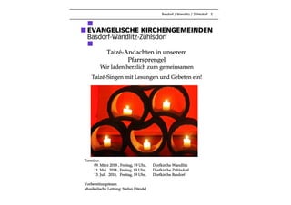 Basdorf / Wandlitz / Zühlsdorf 5
Taizé-Andachten in unserem
Pfarrsprengel
Wir laden herzlich zum gemeinsamen
Taizé-Singen mit Lesungen und Gebeten ein!
Termine:
09. März 2018 , Freitag, 19 Uhr, Dorfkirche Wandlitz
11. Mai 2018 , Freitag, 19 Uhr, Dorfkirche Zühlsdorf
13. Juli 2018, Freitag, 19 Uhr, Dorfkirche Basdorf
Vorbereitungsteam
Musikalische Leitung: Stefan Händel
 