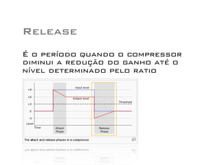 Release
É o período quando o compressor
diminui a redução do ganho até o
nível determinado pelo ratio
 