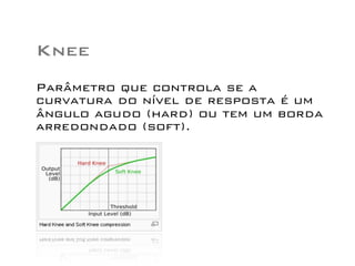 Knee
Parâmetro que controla se a
curvatura do nível de resposta é um
ângulo agudo (hard) ou tem um borda
arredondado (soft).
 