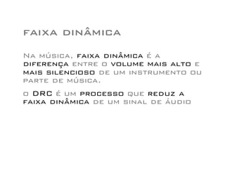 faixa dinâmica
Na música, faixa dinâmica é a
diferença entre o volume mais alto e
mais silencioso de um instrumento ou
parte de música.
o DRC é um processo que reduz a
faixa dinâmica de um sinal de áudio
 