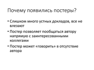 Почему появились постеры?
• Слишком много устных докладов, все не
влезают
• Постер позволяет пообщаться автору
напрямую с заинтересованными
коллегами
• Постер может «говорить» в отсутствие
автора
 