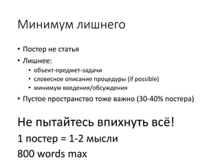 Минимум лишнего
• Постер не статья
• Лишнее:
• объект-предмет-задачи
• словесное описание процедуры (if possible)
• минимум введения/обсуждения
• Пустое пространство тоже важно (30-40% постера)
Не пытайтесь впихнуть всё!
1 постер = 1-2 мысли
800 words max
 