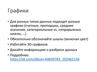 Графики
• Для разных типов данных подходят разные
графики (счетные, пропорции, средние
значения, категориальные vs. непрерывные
шкалы, …)
• Обязательно обозначайте шкалы (включая цвет)
• Избегайте 3D-графиков
• Давайте информацию о разбросе данных
• Подробнее:
https://vk.com/album-64839783_202462156
 