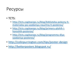Ресурсы
• TCTS:
• http://tcts.cogitoergo.ru/blog/biblioteka-polezny-h-
materialov-po-sozdaniyu-nauchny-h-posterov/
• http://tcts.cogitoergo.ru/blog/primery-plohih-i-
horoshih-posterov/
• http://tcts.cogitoergo.ru/blog/programmy-dlya-
sozdaniya-posterov/
• http://colinpurrington.com/tips/poster-design
• http://betterposters.blogspot.ru/
 