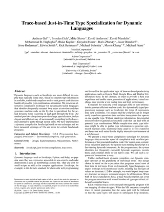 Trace-based Just-in-Time Type Specialization for Dynamic
Languages
Andreas Gal∗+, Brendan Eich∗, Mike Shaver∗, David Anderson∗, David Mandelin∗,
Mohammad R. Haghighat$, Blake Kaplan∗, Graydon Hoare∗, Boris Zbarsky∗, Jason Orendorff∗,
Jesse Ruderman∗, Edwin Smith#, Rick Reitmaier#, Michael Bebenita+, Mason Chang+#, Michael Franz+
Mozilla Corporation∗
{gal,brendan,shaver,danderson,dmandelin,mrbkap,graydon,bz,jorendorff,jruderman}@mozilla.com
Adobe Corporation#
{edwsmith,rreitmai}@adobe.com
Intel Corporation$
{mohammad.r.haghighat}@intel.com
University of California, Irvine+
{mbebenit,changm,franz}@uci.edu
Abstract
Dynamic languages such as JavaScript are more difficult to com-
pile than statically typed ones. Since no concrete type information
is available, traditional compilers need to emit generic code that can
handle all possible type combinations at runtime. We present an al-
ternative compilation technique for dynamically-typed languages
that identifies frequently executed loop traces at run-time and then
generates machine code on the fly that is specialized for the ac-
tual dynamic types occurring on each path through the loop. Our
method provides cheap inter-procedural type specialization, and an
elegant and efficient way of incrementally compiling lazily discov-
ered alternative paths through nested loops. We have implemented
a dynamic compiler for JavaScript based on our technique and we
have measured speedups of 10x and more for certain benchmark
programs.
Categories and Subject Descriptors D.3.4 [Programming Lan-
guages]: Processors — Incremental compilers, code generation.
General Terms Design, Experimentation, Measurement, Perfor-
mance.
Keywords JavaScript, just-in-time compilation, trace trees.
1. Introduction
Dynamic languages such as JavaScript, Python, and Ruby, are pop-
ular since they are expressive, accessible to non-experts, and make
deployment as easy as distributing a source file. They are used for
small scripts as well as for complex applications. JavaScript, for
example, is the de facto standard for client-side web programming
Permission to make digital or hard copies of all or part of this work for personal or
classroom use is granted without fee provided that copies are not made or distributed
for profit or commercial advantage and that copies bear this notice and the full citation
on the first page. To copy otherwise, to republish, to post on servers or to redistribute
to lists, requires prior specific permission and/or a fee.
PLDI’09, June 15–20, 2009, Dublin, Ireland.
Copyright c

 2009 ACM 978-1-60558-392-1/09/06...$5.00
and is used for the application logic of browser-based productivity
applications such as Google Mail, Google Docs and Zimbra Col-
laboration Suite. In this domain, in order to provide a fluid user
experience and enable a new generation of applications, virtual ma-
chines must provide a low startup time and high performance.
Compilers for statically typed languages rely on type informa-
tion to generate efficient machine code. In a dynamically typed pro-
gramming language such as JavaScript, the types of expressions
may vary at runtime. This means that the compiler can no longer
easily transform operations into machine instructions that operate
on one specific type. Without exact type information, the compiler
must emit slower generalized machine code that can deal with all
potential type combinations. While compile-time static type infer-
ence might be able to gather type information to generate opti-
mized machine code, traditional static analysis is very expensive
and hence not well suited for the highly interactive environment of
a web browser.
We present a trace-based compilation technique for dynamic
languages that reconciles speed of compilation with excellent per-
formance of the generated machine code. Our system uses a mixed-
mode execution approach: the system starts running JavaScript in a
fast-starting bytecode interpreter. As the program runs, the system
identifies hot (frequently executed) bytecode sequences, records
them, and compiles them to fast native code. We call such a se-
quence of instructions a trace.
Unlike method-based dynamic compilers, our dynamic com-
piler operates at the granularity of individual loops. This design
choice is based on the expectation that programs spend most of
their time in hot loops. Even in dynamically typed languages, we
expect hot loops to be mostly type-stable, meaning that the types of
values are invariant. (12) For example, we would expect loop coun-
ters that start as integers to remain integers for all iterations. When
both of these expectations hold, a trace-based compiler can cover
the program execution with a small number of type-specialized, ef-
ficiently compiled traces.
Each compiled trace covers one path through the program with
one mapping of values to types. When the VM executes a compiled
trace, it cannot guarantee that the same path will be followed
or that the same types will occur in subsequent loop iterations.
 