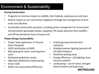 Environment & Sustainability
During Construction
• Programs to minimize impact on wildlife, their habitats, watercourses and trees
• Reduce impact on our community neighbours through the management of dust,
noise and vibration
• Sustainable construction practices, including active management of construction
and demolition generated wastes, targeting 75% waste diversion from landfills;
and off-site beneficial reuse of excess soil.
Project Design Sustainability
• Project wide application of Toronto
Green Standard
• LEED Certification at EMSF
• Bike parking for short- and long-term
users
• Dedicated pedestrian routes
• High Solar Reflectance Index paving
• Green roofs
• Water use conservation/efficiency
• Fritted glazing (minimize bird
collisions)
• Shielded exterior lighting (prevent off-
site light trespass)
• Sheltered waiting areas
• Energy efficiency – LED lighting, heat
recovery systems
• Landscaping – use of native, drought-
tolerant plants and large trees
 