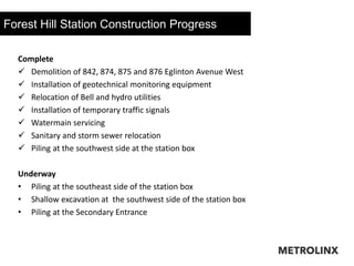 Forest Hill Station Construction Progress
24
Complete
 Demolition of 842, 874, 875 and 876 Eglinton Avenue West
 Installation of geotechnical monitoring equipment
 Relocation of Bell and hydro utilities
 Installation of temporary traffic signals
 Watermain servicing
 Sanitary and storm sewer relocation
 Piling at the southwest side at the station box
Underway
• Piling at the southeast side of the station box
• Shallow excavation at the southwest side of the station box
• Piling at the Secondary Entrance
 