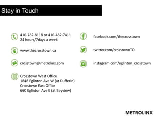 416-782-8118 or 416-482-7411
24 hours/7days a week
www.thecrosstown.ca
crosstown@metrolinx.com
facebook.com/thecrosstown
twitter.com/crosstownTO
instagram.com/eglinton_crosstown
Crosstown West Office
1848 Eglinton Ave W (at Dufferin)
Crosstown East Office
660 Eglinton Ave E (at Bayview)
Stay in Touch
 
