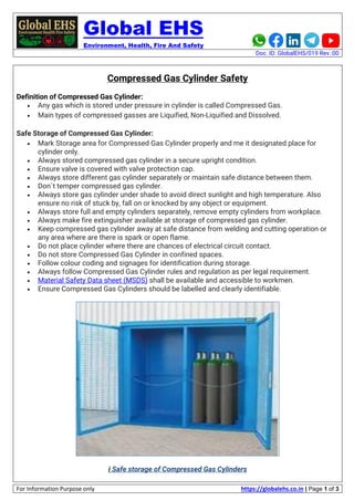Global EHS
Environment, Health, Fire And Safety
Doc. ID: GlobalEHS/019 Rev.:00
For Information Purpose only https://globalehs.co.in | Page 1 of 3
Compressed Gas Cylinder Safety
Definition of Compressed Gas Cylinder:
• Any gas which is stored under pressure in cylinder is called Compressed Gas.
• Main types of compressed gasses are Liquified, Non-Liquified and Dissolved.
Safe Storage of Compressed Gas Cylinder:
• Mark Storage area for Compressed Gas Cylinder properly and me it designated place for
cylinder only.
• Always stored compressed gas cylinder in a secure upright condition.
• Ensure valve is covered with valve protection cap.
• Always store different gas cylinder separately or maintain safe distance between them.
• Don`t temper compressed gas cylinder.
• Always store gas cylinder under shade to avoid direct sunlight and high temperature. Also
ensure no risk of stuck by, fall on or knocked by any object or equipment.
• Always store full and empty cylinders separately, remove empty cylinders from workplace.
• Always make fire extinguisher available at storage of compressed gas cylinder.
• Keep compressed gas cylinder away at safe distance from welding and cutting operation or
any area where are there is spark or open flame.
• Do not place cylinder where there are chances of electrical circuit contact.
• Do not store Compressed Gas Cylinder in confined spaces.
• Follow colour coding and signages for identification during storage.
• Always follow Compressed Gas Cylinder rules and regulation as per legal requirement.
• Material Safety Data sheet (MSDS) shall be available and accessible to workmen.
• Ensure Compressed Gas Cylinders should be labelled and clearly identifiable.
i Safe storage of Compressed Gas Cylinders
 