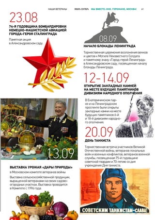 ДЕНЬ ТАНКИСТА
Торжественная встреча участников Великой
Отечественной войны, ветеранов локальных
войн и военных конфликтов, ветеранов военной
службы, посвященная 75-й годовщине
советской гвардии и 70-летию со дня
учреждения Дня танкиста.
Выставка сельскохозяйственной продукции,
выращенной ветеранами на своих садово-
огородных участках. Выставка проводится
в Комитете с 1996 года.
ВЫСТАВКА УРОЖАЯ «ДАРЫ ПРИРОДЫ»
в Московском комитете ветеранов войны
В Екатерининском пар-
ке и на Ленинградском
проспекте были открыты
закладные камни на месте
будущих памятников 6-й
и 18-й дивизиям народно-
го ополчения.
НАЧАЛО БЛОКАДЫ ЛЕНИНГРАДА
Торжественная церемония возложения венков
и цветов к Могиле Неизвестного Солдата
и памятному знаку «Город-герой Ленинград»
в Александровском саду, посвященная началу
блокады Ленинграда.
12-14.09
20.09
23.0874-Я ГОДОВЩИНА БОМБАРДИРОВКИ
НЕМЕЦКО-ФАШИСТСКОЙ АВИАЦИЕЙ
ГОРОДА-ГЕРОЯ СТАЛИНГРАДА
Памятная акция
в Александровском саду.
13.09
ОТКРЫТИЕ ЗАКЛАДНЫХ КАМНЕЙ
НА МЕСТЕ БУДУЩИХ ПАМЯТНИКОВ
ДИВИЗИЯМ НАРОДНОГО ОПОЛЧЕНИЯ
08.09
НАШИ ВЕТЕРАНЫ ЯНВАРЬ-СЕНТЯБРЬ МЫ ВМЕСТЕ: НКО, ГОРОЖАНЕ, МОСКВА! 41
 