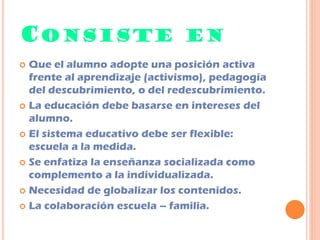 CONSISTE EN
 Que el alumno adopte una posición activa
frente al aprendizaje (activismo), pedagogía
del descubrimiento, o del redescubrimiento.
 La educación debe basarse en intereses del
alumno.
 El sistema educativo debe ser flexible:
escuela a la medida.
 Se enfatiza la enseñanza socializada como
complemento a la individualizada.
 Necesidad de globalizar los contenidos.
 La colaboración escuela – familia.
 