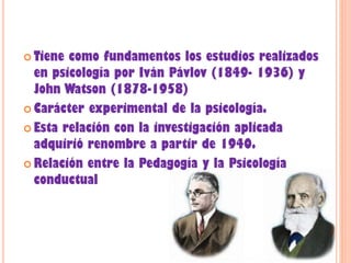  Tiene como fundamentos los estudios realizados
en psicología por Iván Pávlov (1849- 1936) y
John Watson (1878-1958)
 Carácter experimental de la psicología.
 Esta relación con la investigación aplicada
adquirió renombre a partir de 1940.
 Relación entre la Pedagogía y la Psicología
conductual
 