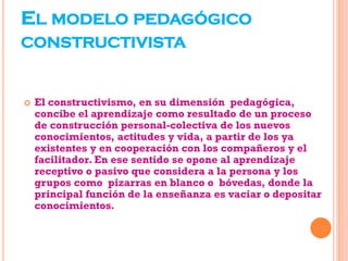 EL MODELO PEDAGÓGICO
CONSTRUCTIVISTA
 El constructivismo, en su dimensión pedagógica,
concibe el aprendizaje como resultado de un proceso
de construcción personal-colectiva de los nuevos
conocimientos, actitudes y vida, a partir de los ya
existentes y en cooperación con los compañeros y el
facilitador. En ese sentido se opone al aprendizaje
receptivo o pasivo que considera a la persona y los
grupos como pizarras en blanco o bóvedas, donde la
principal función de la enseñanza es vaciar o depositar
conocimientos.
 