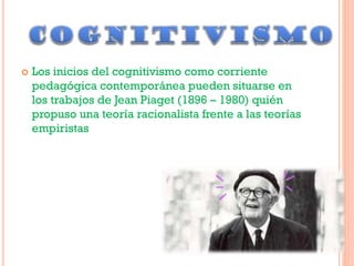  Los inicios del cognitivismo como corriente
pedagógica contemporánea pueden situarse en
los trabajos de Jean Piaget (1896 – 1980) quién
propuso una teoría racionalista frente a las teorías
empiristas
 